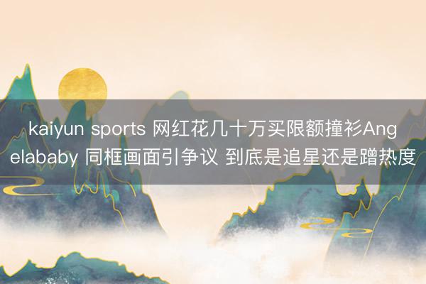 kaiyun sports 网红花几十万买限额撞衫Angelababy 同框画面引争议 到底是追星还是蹭热度
