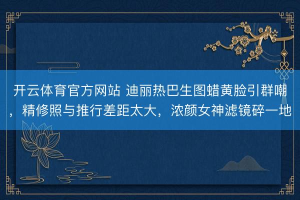 开云体育官方网站 迪丽热巴生图蜡黄脸引群嘲,精修照与推行差距太大,浓颜女神滤镜碎一地