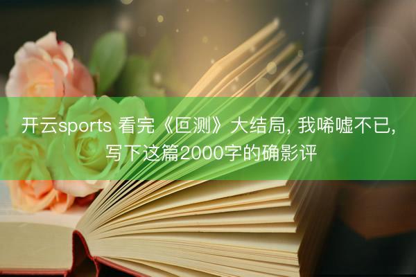 开云sports 看完《叵测》大结局, 我唏嘘不已, 写下这篇2000字的确影评