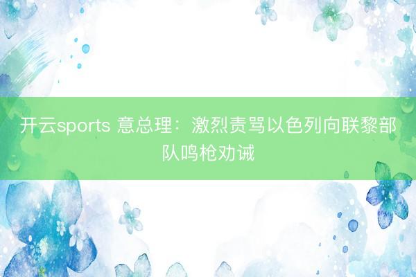 开云sports 意总理：激烈责骂以色列向联黎部队鸣枪劝诫