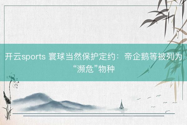 开云sports 寰球当然保护定约：帝企鹅等被列为“濒危”物种
