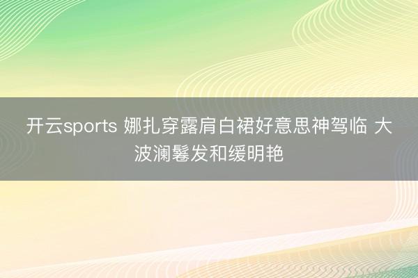 开云sports 娜扎穿露肩白裙好意思神驾临 大波澜鬈发和缓明艳