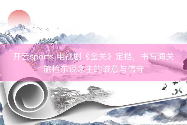 开云sports 电视剧《金关》定档,书写海关旅检东说念主的诚意与信守