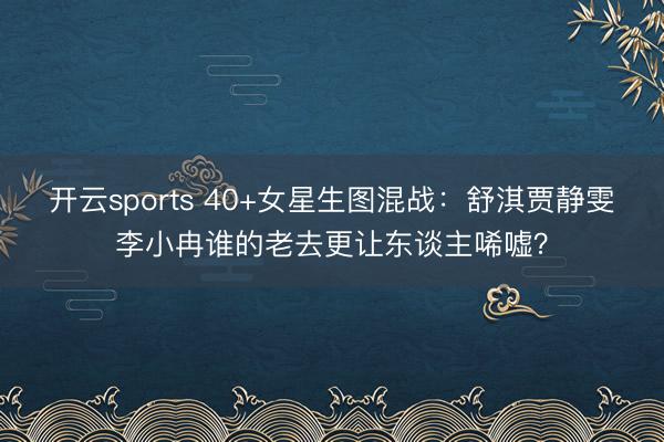 开云sports 40+女星生图混战：舒淇贾静雯李小冉谁的老去更让东谈主唏嘘？