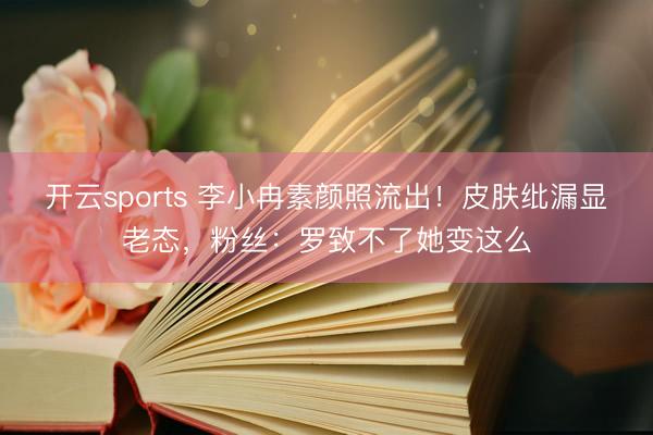 开云sports 李小冉素颜照流出!皮肤纰漏显老态,粉丝:罗致不了她变这么