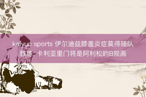 kaiyun sports 伊尔迪兹膝盖炎症莫得随队教练, 卡利亚里门将是阿利松的B规画