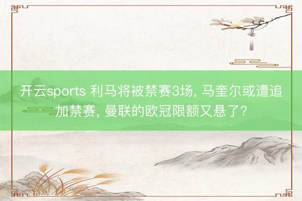 开云sports 利马将被禁赛3场, 马奎尔或遭追加禁赛, 曼联的欧冠限额又悬了?