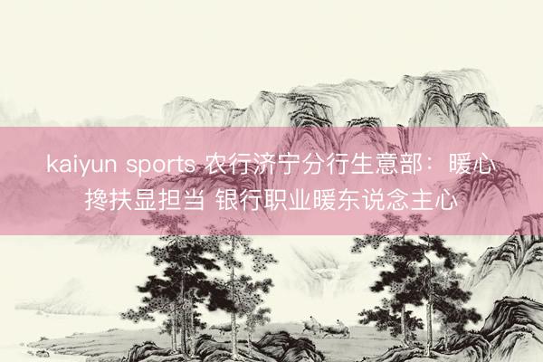 kaiyun sports 农行济宁分行生意部：暖心搀扶显担当 银行职业暖东说念主心