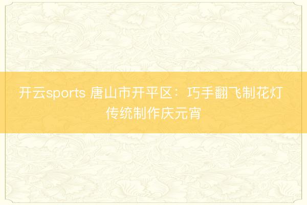 开云sports 唐山市开平区：巧手翻飞制花灯 传统制作庆元宵