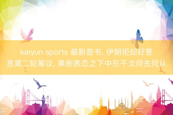 kaiyun sports 最新音书， 伊朗拒却好意思第二轮筹议， 果断表态之下中东干戈何去何从
