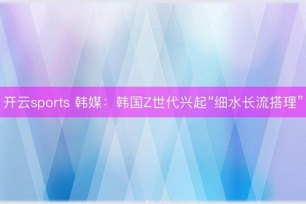开云sports 韩媒：韩国Z世代兴起“细水长流搭理”