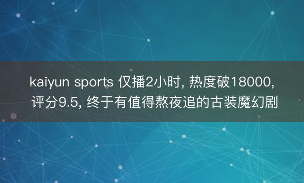 kaiyun sports 仅播2小时， 热度破18000， 评分9.5， 终于有值得熬夜追的古装魔幻剧
