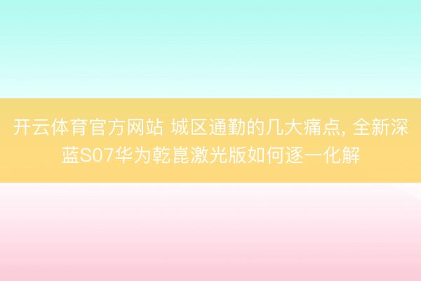 开云体育官方网站 城区通勤的几大痛点， 全新深蓝S07华为乾崑激光版如何逐一化解
