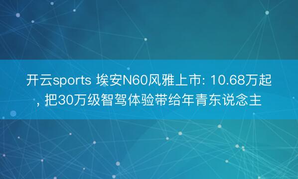 开云sports 埃安N60风雅上市: 10.68万起， 把30万级智驾体验带给年青东说念主