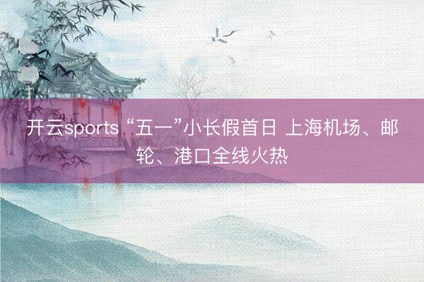 开云sports “五一”小长假首日 上海机场、邮轮、港口全线火热