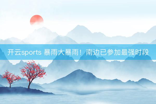 开云sports 暴雨大暴雨！南边已参加最强时段