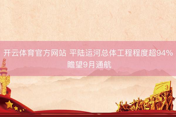 开云体育官方网站 平陆运河总体工程程度超94% 瞻望9月通航