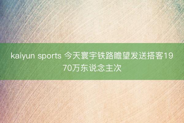 kaiyun sports 今天寰宇铁路瞻望发送搭客1970万东说念主次
