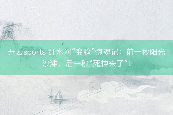 开云sports 红水河“变脸”惊魂记：前一秒阳光沙滩，后一秒“死神来了”！