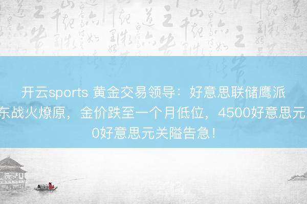 开云sports 黄金交易领导：好意思联储鹰派突袭、中东战火燎原，金价跌至一个月低位，4500好意思元关隘告急！