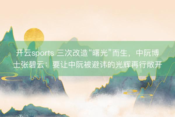 开云sports 三次改造“曙光”而生，中阮博士张碧云：要让中阮被避讳的光辉再行敞开