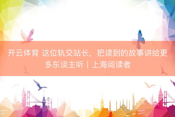 开云体育 这位轨交站长，把读到的故事讲给更多东谈主听｜上海阅读者