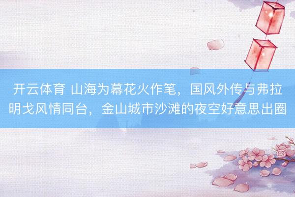 开云体育 山海为幕花火作笔，国风外传与弗拉明戈风情同台，金山城市沙滩的夜空好意思出圈
