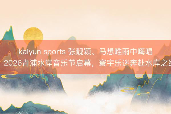 kaiyun sports 张靓颖、马想唯雨中嗨唱！2026青浦水岸音乐节启幕，寰宇乐迷奔赴水岸之约