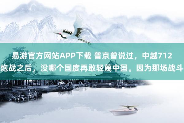 易游官方网站APP下载 普京曾说过,中越712炮战之后,没哪个国度再敢轻蔑中国。因为那场战斗