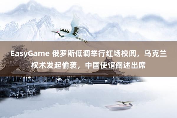 EasyGame 俄罗斯低调举行红场校阅,乌克兰权术发起偷袭,中国使馆阐述出席