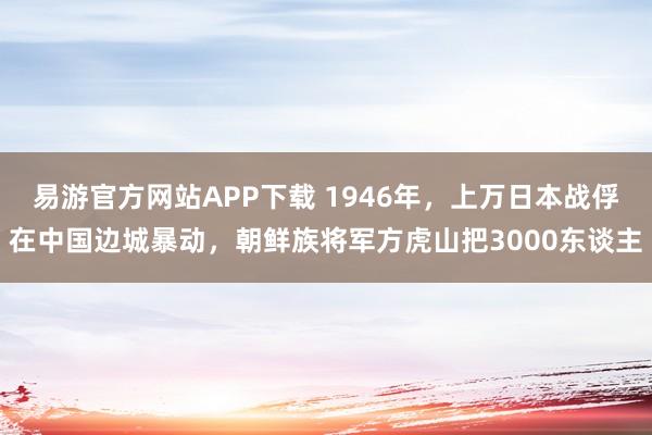 易游官方网站APP下载 1946年,上万日本战俘在中国边城暴动,朝鲜族将军方虎山把3000东谈主