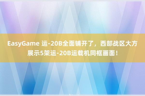 EasyGame 运-20B全面铺开了,西部战区大方展示5架运-20B运载机同框画面!