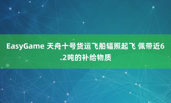 EasyGame 天舟十号货运飞船辐照起飞 佩带近6.2吨的补给物质
