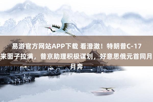 易游官方网站APP下载 看澄澈！特朗普C-17飞来面子拉满，普京助理积极谋划，好意思俄元首同月奔