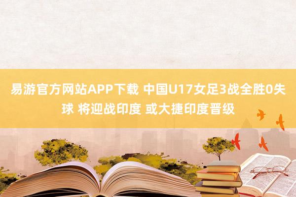 易游官方网站APP下载 中国U17女足3战全胜0失球 将迎战印度 或大捷印度晋级