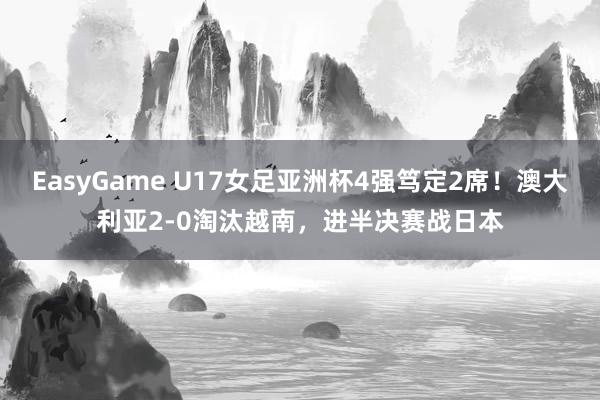 EasyGame U17女足亚洲杯4强笃定2席！澳大利亚2-0淘汰越南，进半决赛战日本