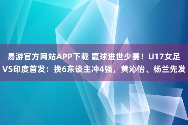 易游官方网站APP下载 赢球进世少赛!U17女足VS印度首发:换6东谈主冲4强,黄沁怡、杨兰先发