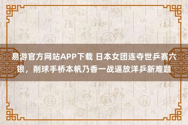 易游官方网站APP下载 日本女团连夺世乒赛六银，削球手桥本帆乃香一战逼放洋乒新难题