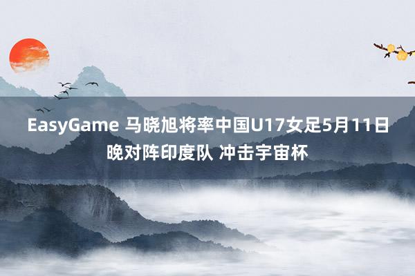 EasyGame 马晓旭将率中国U17女足5月11日晚对阵印度队 冲击宇宙杯