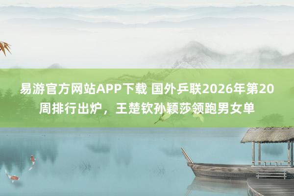 易游官方网站APP下载 国外乒联2026年第20周排行出炉,王楚钦孙颖莎领跑男女单