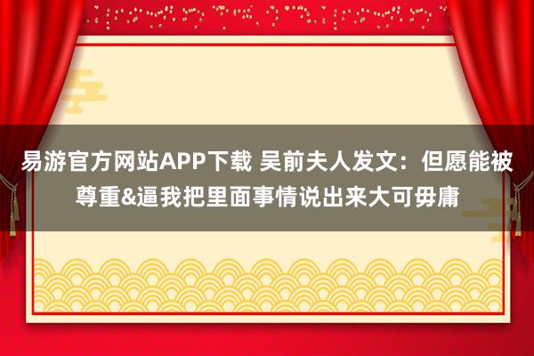 易游官方网站APP下载 吴前夫人发文:但愿能被尊重&逼我把里面事情说出来大可毋庸