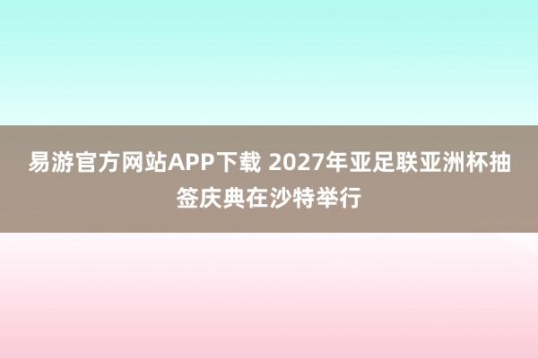 易游官方网站APP下载 2027年亚足联亚洲杯抽签庆典在沙特举行