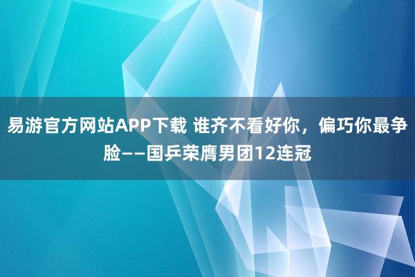 易游官方网站APP下载 谁齐不看好你,偏巧你最争脸——国乒荣膺男团12连冠