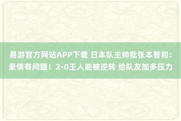 易游官方网站APP下载 日本队主帅批张本智和:豪情有问题!2-0王人能被逆转 给队友加多压力