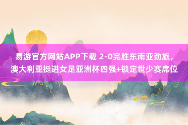 易游官方网站APP下载 2-0完胜东南亚劲旅，澳大利亚挺进女足亚洲杯四强+锁定世少赛席位