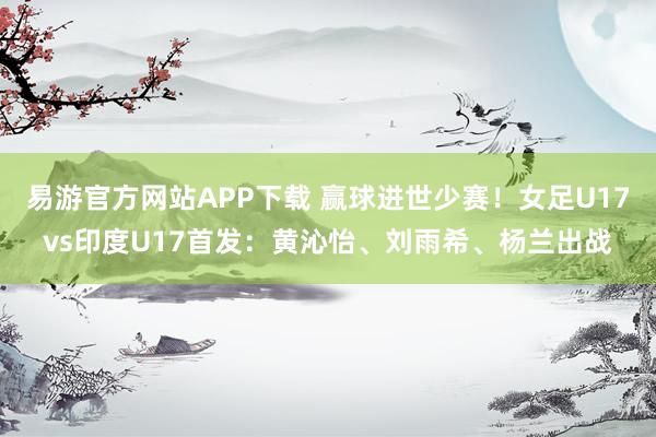 易游官方网站APP下载 赢球进世少赛!女足U17vs印度U17首发:黄沁怡、刘雨希、杨兰出战