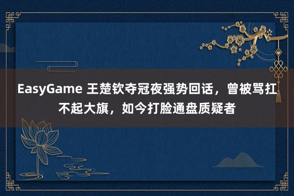EasyGame 王楚钦夺冠夜强势回话,曾被骂扛不起大旗,如今打脸通盘质疑者