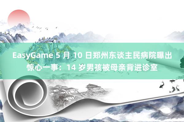 EasyGame 5 月 10 日郑州东谈主民病院曝出惊心一事：14 岁男孩被母亲背进诊室
