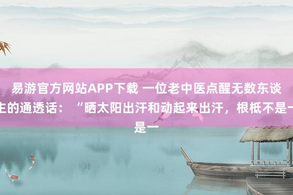 易游官方网站APP下载 一位老中医点醒无数东谈主的通透话： “晒太阳出汗和动起来出汗，根柢不是一