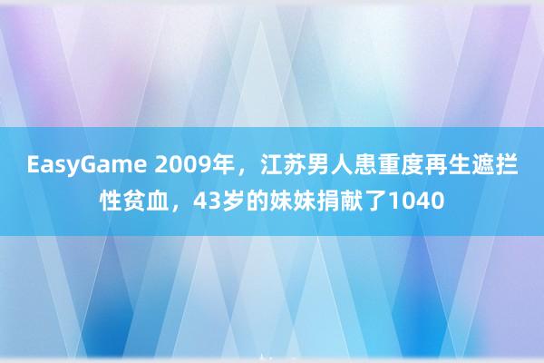 EasyGame 2009年,江苏男人患重度再生遮拦性贫血,43岁的妹妹捐献了1040